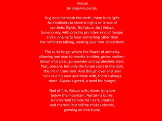 Vulcan
by angel-in-pieces.
Dug deep beneath the earth, there is no light.
No footholds to electric nights or larvae of
synthetic flights. No future. Just Vulcan,
bone lonely, with only his primitive kind of hunger
and a longing to hear something other than
the cemetery talking, walking over him. Unearthed.
This is his forge, where the flower of amnesia,
allowing one man to rewrite another, grows molten -
blown into glass, gunpowder and pyrotechnic stars.
Past, present, but only the future scars in the dark,
this life in transition. And though over and over
he's said it's over and done with, there's always
more. Always a greed, a need for hunger.
God of fire, Vulcan sulks alone, lying low
below the mountain. Nurturing burns.
He's learned to hide his heart, smoked
and charred, but still he chokes electric,
growing on into stone.
 