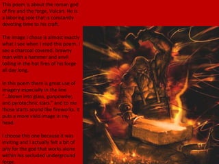 This poem is about the roman god
of fire and the forge, Vulcan. He is
a laboring sole that is constantly
devoting time to his craft.
The image I chose is almost exactly
what I see when I read this poem. I
see a charcoal covered, brawny
man with a hammer and anvil
toiling in the hot fires of his forge
all day long.
In this poem there is great use of
imagery especially in the line
“…blown into glass, gunpowder,
and pyrotechnic stars.” and to me
those starts sound like fireworks. It
puts a more vivid image in my
head.
I choose this one because it was
inviting and I actually felt a bit of
pity for the god that works alone
within his secluded underground
forge.
 