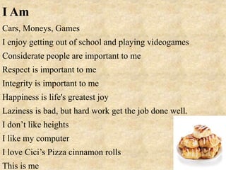 I Am
Cars, Moneys, Games
I enjoy getting out of school and playing videogames
Considerate people are important to me
Respect is important to me
Integrity is important to me
Happiness is life's greatest joy
Laziness is bad, but hard work get the job done well.
I don’t like heights
I like my computer
I love Cici’s Pizza cinnamon rolls
This is me
 