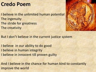Credo Poem
I believe in the unlimited human potential
The ingenuity
The stride for greatness
The creativity
But I don’t believe in the current justice system
I believe in our ability to do good
I believe in human integrity
I believe in innocent till proven guilty
And I believe in the chance for human kind to constantly
improve the world
 