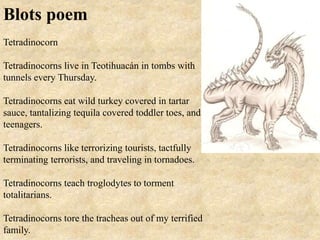 Blots poem
Tetradinocorn
Tetradinocorns live in Teotihuacán in tombs with
tunnels every Thursday.
Tetradinocorns eat wild turkey covered in tartar
sauce, tantalizing tequila covered toddler toes, and
teenagers.
Tetradinocorns like terrorizing tourists, tactfully
terminating terrorists, and traveling in tornadoes.
Tetradinocorns teach troglodytes to torment
totalitarians.
Tetradinocorns tore the tracheas out of my terrified
family.
 