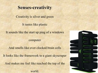 Senses-creativity
Creativity is silver and green
It tastes like plastic
It sounds like the start up ping of a windows
computer
And smells like over clocked brain cells
It looks like the framework to a giant skyscraper
And makes me feel like reached the top of the
world.
 