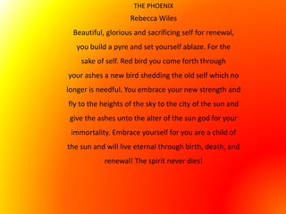 THE PHOENIX
Rebecca Wiles
Beautiful, glorious and sacrificing self for renewal,
you build a pyre and set yourself ablaze. For the
sake of self. Red bird you come forth through
your ashes a new bird shedding the old self which no
longer is needful. You embrace your new strength and
fly to the heights of the sky to the city of the sun and
give the ashes unto the alter of the sun god for your
immortality. Embrace yourself for you are a child of
the sun and will live eternal through birth, death, and
renewal! The spirit never dies!
 