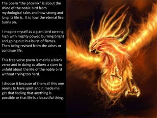 The poem “the phoenix” is about the
shine of the noble bird from
mythological tales and how strong and
long its life is. It is how the eternal fire
burns on.
I imagine myself as a giant bird soreing
high with mighty power, burning bright
and going out in a burst of flames.
Then being revived from the ashes to
continue life.
This free verse poem is mainly a blank
verse and in doing so allows a story to
unfold about the life of the noble bird
without trying too hard.
I choose it because of them all this one
seems to have spirit and it made me
get that feeling that anything is
possible or that life is a beautiful thing.
 