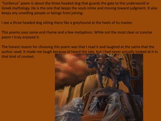 “Cerberus” poem is about the three headed dog that guards the gate to the underworld in
Greek mythology. He is the one that keeps the souls inline and moving toward judgment. It also
keeps any unwilling people or beings from joining.
I see a three headed dog sitting there like a greyhound at the heels of its master.
This poems uses some end rhyme and a few metaphors. While not the most clear or concise
poem I truly enjoyed it.
The honest reason for choosing this poem was that I read it and laughed at the satire that the
author used. It made me laugh because id heard the tale, but I had never actually looked at it in
that kind of context.
 