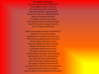 The Return of Hyperion
By: Clark Ashton Smith (1893-1961)
The dungeon-clefts of Tartarus
Are close beyond the mountains
That are bound like a giant's girdle
About the unstirred, unbreathing east.
Alike on mountain and plain
The night is as some iron dream
That closes the soul in a crypt of dread,
Apart from touch or sense of earth,
As in the space of eternity.
What unseen light perturbs the darkness ?
Behold! It stirs and fluctuates
Between the mountains and the stars
That are set as guards above the prison
Of the captive Titan-god. I know
That in the depths beneath, Hyperion
Divides the pillared vault of dark
And briefly stands upon its ruin.
Then light is laid upon the peaks,
As the hand of one who climbs beyond;
And now, the sun! The sentinel stars
Are dead with over potent flame,
And in their place Hyperion stands.
The night is loosened from the land
As a dream from the mind of the dreamer;
A great wind blows across the dawn,
Like the wind of the movement of the world.
 