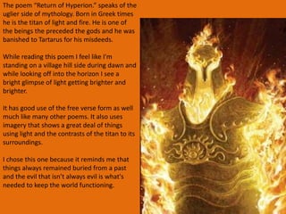 The poem “Return of Hyperion.” speaks of the
uglier side of mythology. Born in Greek times
he is the titan of light and fire. He is one of
the beings the preceded the gods and he was
banished to Tartarus for his misdeeds.
While reading this poem I feel like I'm
standing on a village hill side during dawn and
while looking off into the horizon I see a
bright glimpse of light getting brighter and
brighter.
It has good use of the free verse form as well
much like many other poems. It also uses
imagery that shows a great deal of things
using light and the contrasts of the titan to its
surroundings.
I chose this one because it reminds me that
things always remained buried from a past
and the evil that isn’t always evil is what's
needed to keep the world functioning.
 