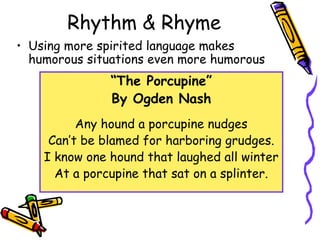 Rhythm & Rhyme
• Using more spirited language makes
humorous situations even more humorous
“The Porcupine”
By Ogden Nash
Any hound a porcupine nudges
Can’t be blamed for harboring grudges.
I know one hound that laughed all winter
At a porcupine that sat on a splinter.
 