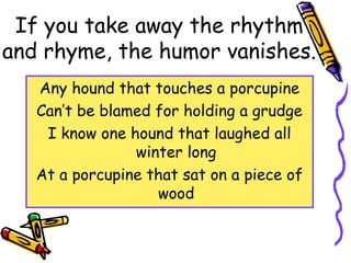If you take away the rhythm
and rhyme, the humor vanishes.
Any hound that touches a porcupine
Can’t be blamed for holding a grudge
I know one hound that laughed all
winter long
At a porcupine that sat on a piece of
wood
 