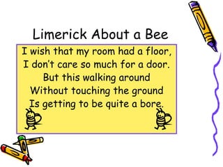 Limerick About a Bee
I wish that my room had a floor,
I don’t care so much for a door.
But this walking around
Without touching the ground
Is getting to be quite a bore.
 