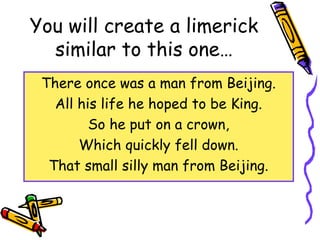 You will create a limerick
similar to this one…
There once was a man from Beijing.
All his life he hoped to be King.
So he put on a crown,
Which quickly fell down.
That small silly man from Beijing.
 