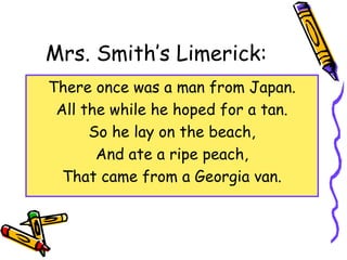Mrs. Smith’s Limerick:
There once was a man from Japan.
All the while he hoped for a tan.
So he lay on the beach,
And ate a ripe peach,
That came from a Georgia van.
 