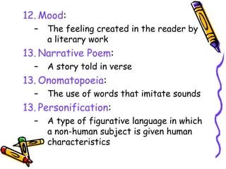 12. Mood:
– The feeling created in the reader by
a literary work
13. Narrative Poem:
– A story told in verse
13. Onomatopoeia:
– The use of words that imitate sounds
13. Personification:
– A type of figurative language in which
a non-human subject is given human
characteristics
 