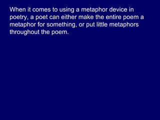 When it comes to using a metaphor device in
poetry, a poet can either make the entire poem a
metaphor for something, or put little metaphors
throughout the poem.
• The following poem is one big metaphor.
 