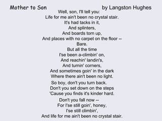 Mother to Son by Langston Hughes
Well, son, I'll tell you:
Life for me ain't been no crystal stair.
It's had tacks in it,
And splinters,
And boards torn up,
And places with no carpet on the floor --
Bare.
But all the time
I'se been a-climbin' on,
And reachin' landin's,
And turnin' corners,
And sometimes goin' in the dark
Where there ain't been no light.
So boy, don't you turn back.
Don't you set down on the steps
'Cause you finds it's kinder hard.
Don't you fall now --
For I'se still goin', honey,
I'se still climbin',
And life for me ain't been no crystal stair.
 