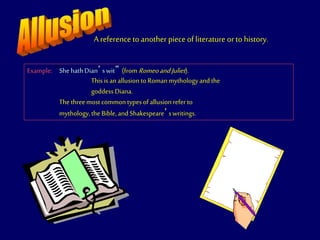 A reference to another piece of literature orto history.
Example: “ShehathDian’swit” (fromRomeoandJuliet).
This isanallusiontoRomanmythologyandthe
goddess Diana.
The threemost commontypesofallusionreferto
mythology,the Bible,andShakespeare’swritings.
 