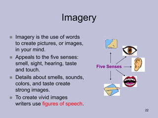 22
Imagery
Five Senses
 Imagery is the use of words
to create pictures, or images,
in your mind.
 Appeals to the five senses:
smell, sight, hearing, taste
and touch.
 Details about smells, sounds,
colors, and taste create
strong images.
 To create vivid images
writers use figures of speech.
 