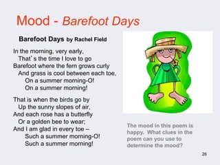 26
Mood - Barefoot Days
In the morning, very early,
That’s the time I love to go
Barefoot where the fern grows curly
And grass is cool between each toe,
On a summer morning-O!
On a summer morning!
That is when the birds go by
Up the sunny slopes of air,
And each rose has a butterfly
Or a golden bee to wear;
And I am glad in every toe –
Such a summer morning-O!
Such a summer morning!
Barefoot Days by Rachel Field
The mood in this poem is
happy. What clues in the
poem can you use to
determine the mood?
 