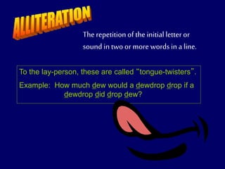 The repetitionof the initialletter or
sound in twoor more words in a line.
To the lay-person, these are called “tongue-twisters”.
Example: How much dew would a dewdrop drop if a
dewdrop did drop dew?
 