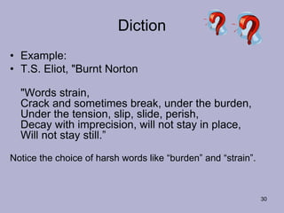 30
Diction
• Example:
• T.S. Eliot, "Burnt Norton
"Words strain,
Crack and sometimes break, under the burden,
Under the tension, slip, slide, perish,
Decay with imprecision, will not stay in place,
Will not stay still.”
Notice the choice of harsh words like “burden” and “strain”.
 