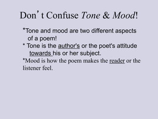 *Tone and mood are two different aspects
of a poem!
* Tone is the author's or the poet's attitude
towards his or her subject.
*Mood is how the poem makes the reader or the
listener feel.
Don’t Confuse Tone & Mood!
 