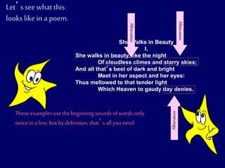 She Walks in Beauty
I.
She walks in beauty, like the night
Of cloudless climes and starry skies;
And all that’s best of dark and bright
Meet in her aspect and her eyes:
Thus mellowed to that tender light
Which Heaven to gaudy day denies.
Let’ssee what this
looks likein a poem.
Alliteration
Alliteration
Alliteration
These examplesuse the beginning sounds of words only
twice in a line, but by definition, that’s all you need.
 