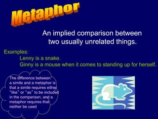 An implied comparison between
two usually unrelated things.
Examples:
Lenny is a snake.
Ginny is a mouse when it comes to standing up for herself.
The difference between
a simile and a metaphor is
that a simile requires either
“like” or “as” to be included
in the comparison, and a
metaphor requires that
neither be used.
 