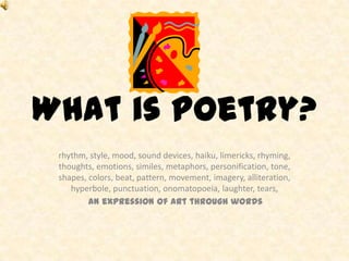 What is poetry?
 rhythm, style, mood, sound devices, haiku, limericks, rhyming,
 thoughts, emotions, similes, metaphors, personification, tone,
 shapes, colors, beat, pattern, movement, imagery, alliteration,
    hyperbole, punctuation, onomatopoeia, laughter, tears,
         an expression of art through words
 