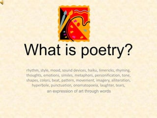 What is poetry? rhythm, style, mood, sound devices, haiku, limericks, rhyming, thoughts, emotions, similes, metaphors, personification, tone, shapes, colors, beat, pattern, movement, imagery, alliteration, hyperbole, punctuation, onomatopoeia, laughter, tears, an expression of art through words 