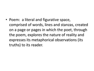 • Poem: a literal and figurative space,
  comprised of words, lines and stanzas, created
  on a page or pages in which the poet, through
  the poem, explores the nature of reality and
  expresses its metaphorical observations (its
  truths) to its reader.
 