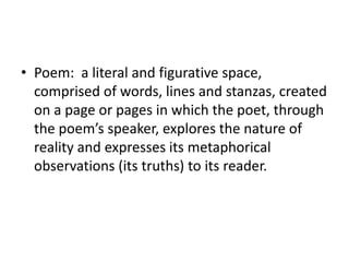 • Poem: a literal and figurative space,
  comprised of words, lines and stanzas, created
  on a page or pages in which the poet, through
  the poem’s speaker, explores the nature of
  reality and expresses its metaphorical
  observations (its truths) to its reader.
 