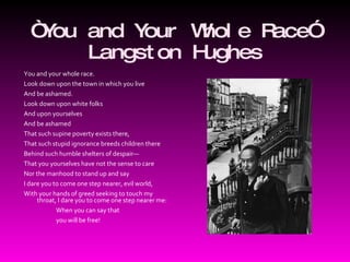 “ You and Your Whole Race” Langston Hughes You and your whole race.  Look down upon the town in which you live  And be ashamed.  Look down upon white folks    And upon yourselves    And be ashamed  That such supine poverty exists there,  That such stupid ignorance breeds children there  Behind such humble shelters of despair—  That you yourselves have not the sense to care  Nor the manhood to stand up and say  I dare you to come one step nearer, evil world,  With your hands of greed seeking to touch my throat, I dare you to come one step nearer me:                           When you can say that                           you will be free!  