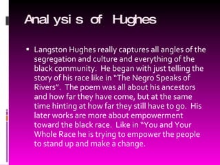 Analysis of Hughes Langston Hughes really captures all angles of the segregation and culture and everything of the black community.  He began with just telling the story of his race like in “The Negro Speaks of Rivers”.  The poem was all about his ancestors and how far they have come, but at the same time hinting at how far they still have to go.  His later works are more about empowerment toward the black race.  Like in “You and Your Whole Race he is trying to empower the people to stand up and make a change. 