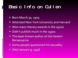 Basic Info on Cullen Born March 30, 1903 Attended New York University and Harvard Won many literary awards in the 1920s Didn’t publish much in the 1930s The least known author of the Harlem Renaissance Some people questioned his sexuality Died January 9, 1946 