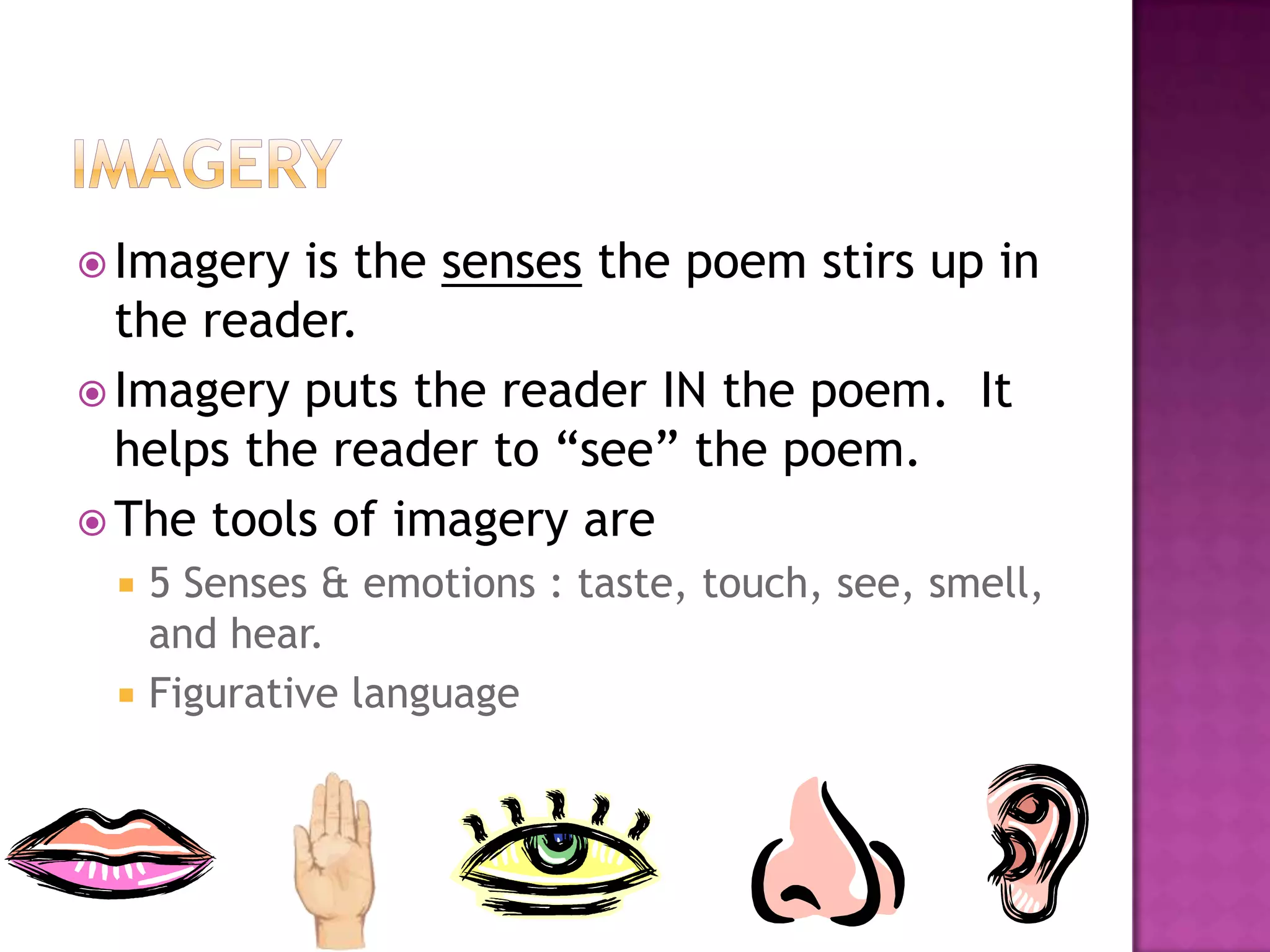  Imagery is the senses the poem stirs up in
  the reader.
 Imagery puts the reader IN the poem. It
  helps the reader to “see” the poem.
 The tools of imagery are
    5 Senses & emotions : taste, touch, see, smell,
     and hear.
    Figurative language
 