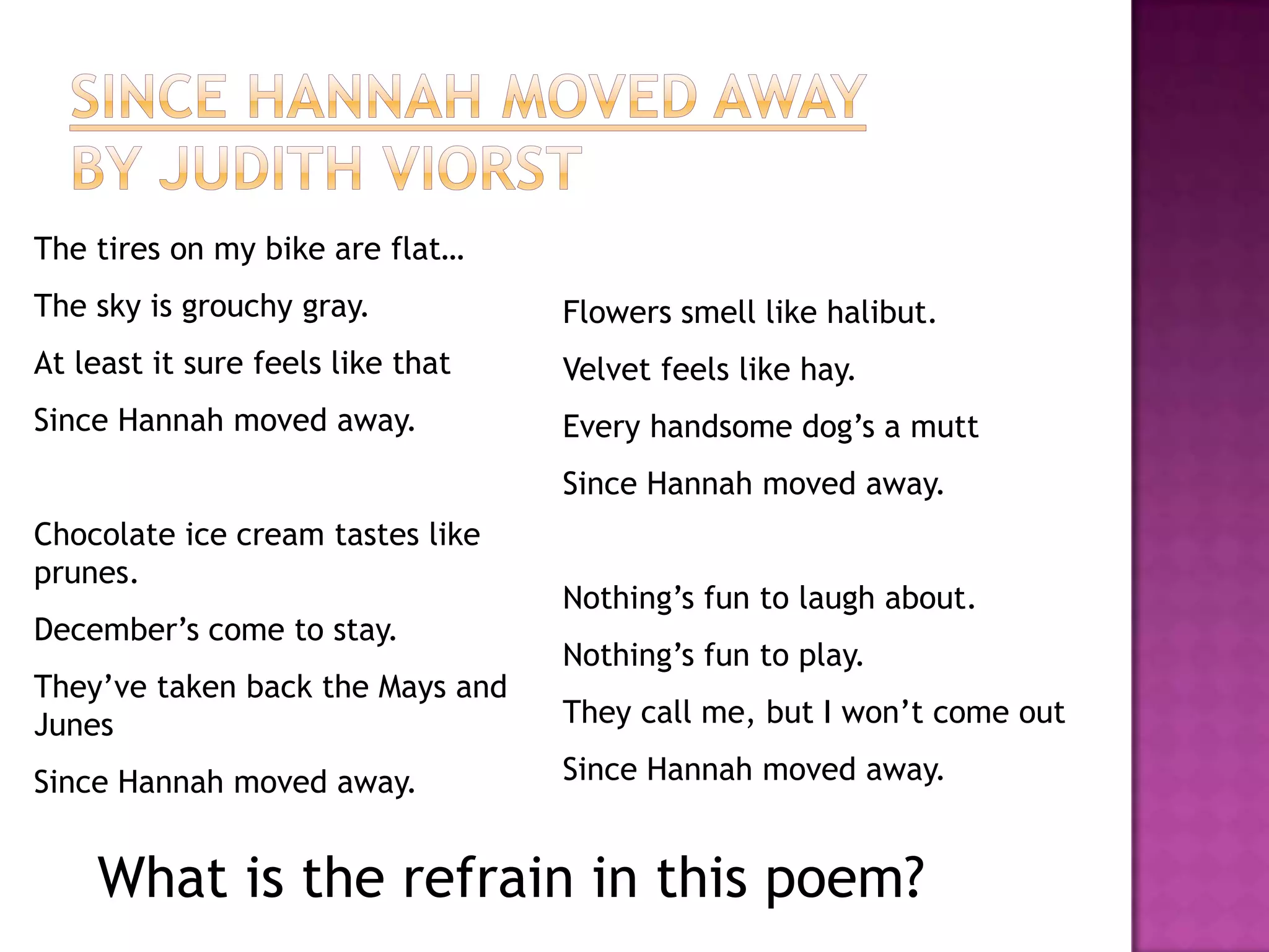 The tires on my bike are flat…
The sky is grouchy gray.           Flowers smell like halibut.
At least it sure feels like that   Velvet feels like hay.
Since Hannah moved away.           Every handsome dog’s a mutt
                                   Since Hannah moved away.
Chocolate ice cream tastes like
prunes.
                                   Nothing’s fun to laugh about.
December’s come to stay.
                                   Nothing’s fun to play.
They’ve taken back the Mays and
Junes                              They call me, but I won’t come out

Since Hannah moved away.           Since Hannah moved away.


    What is the refrain in this poem?
 