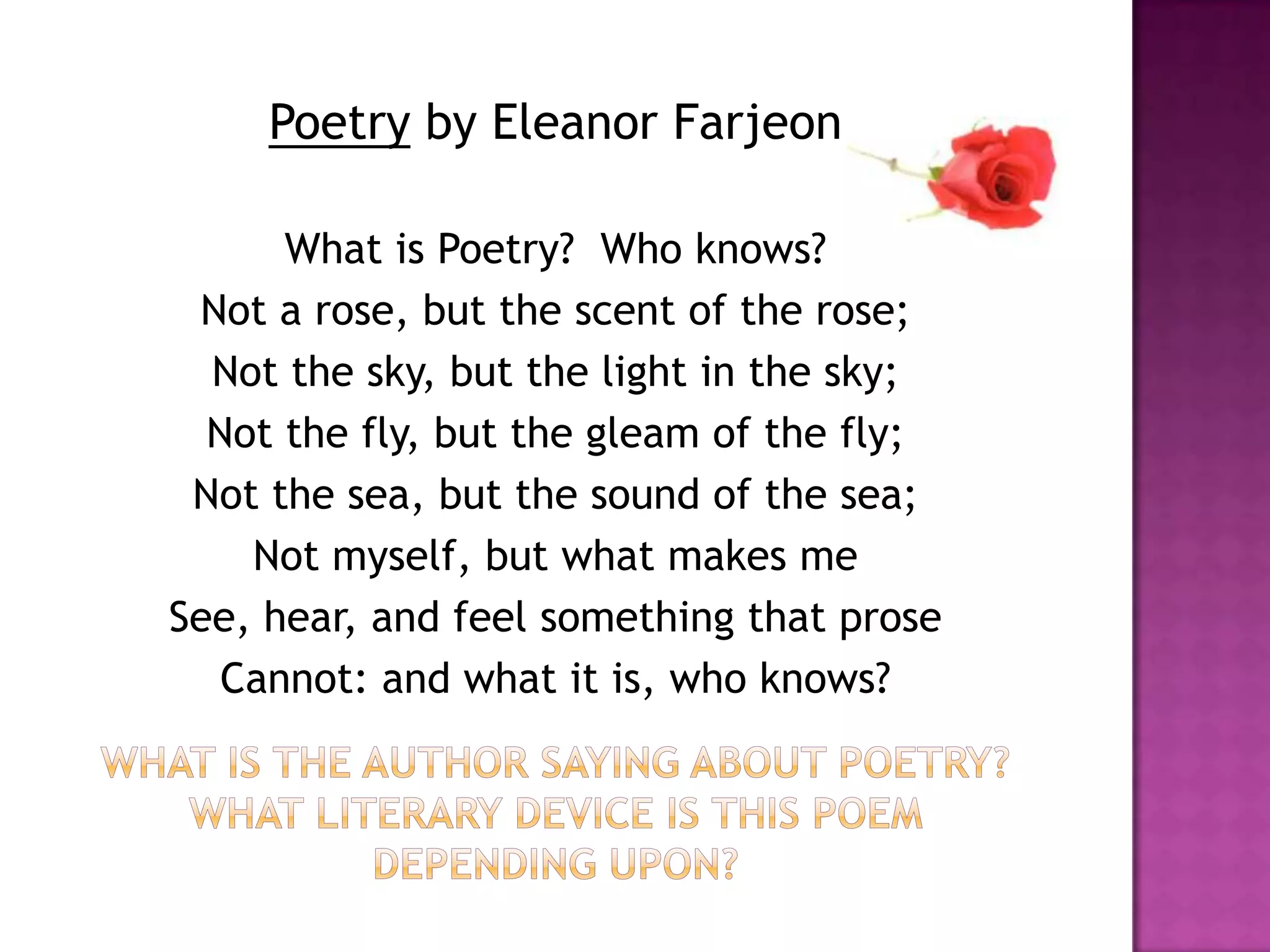 Poetry by Eleanor Farjeon

      What is Poetry? Who knows?
 Not a rose, but the scent of the rose;
  Not the sky, but the light in the sky;
  Not the fly, but the gleam of the fly;
 Not the sea, but the sound of the sea;
    Not myself, but what makes me
See, hear, and feel something that prose
   Cannot: and what it is, who knows?
 