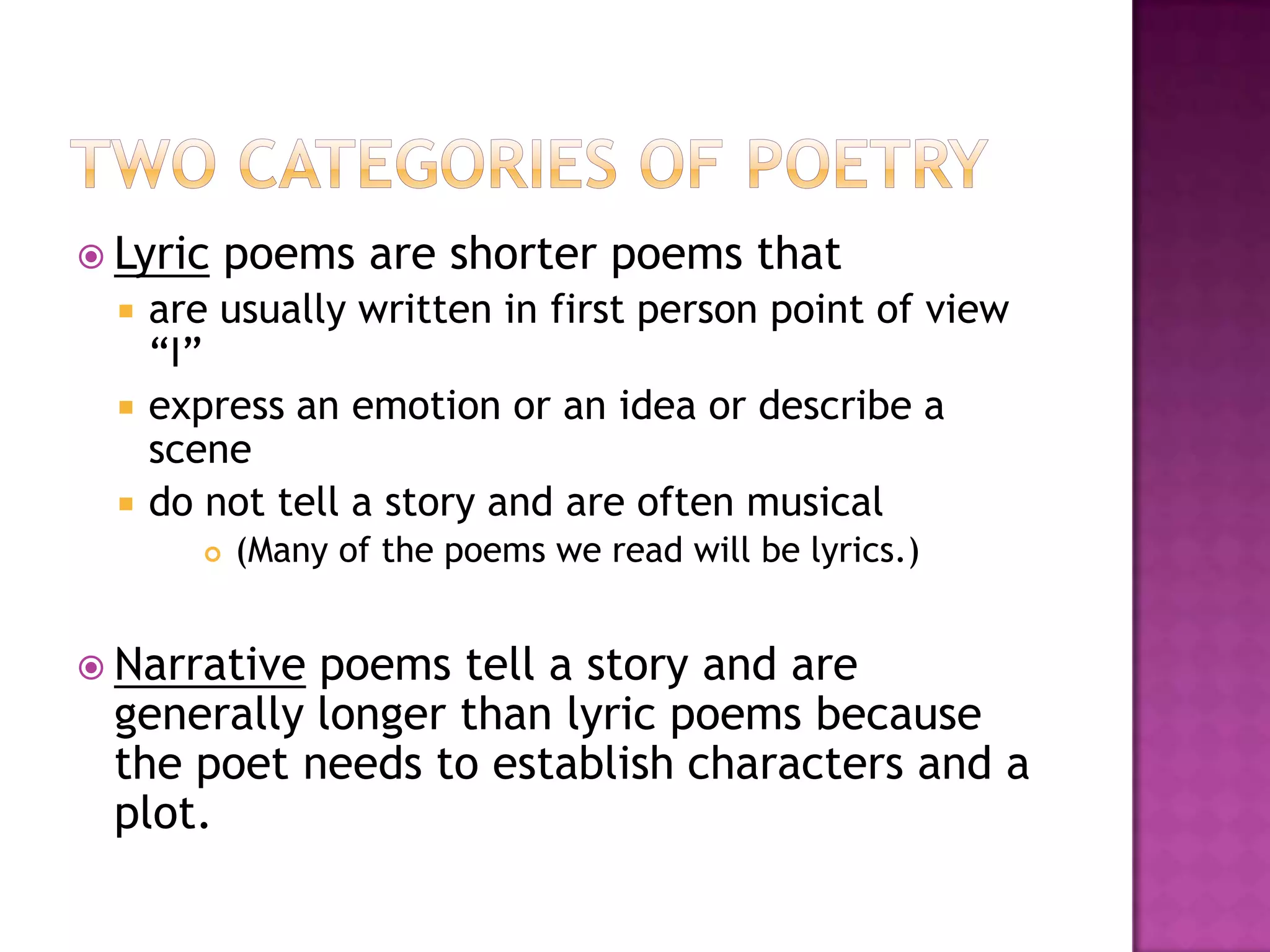  Lyric      poems are shorter poems that
     are usually written in first person point of view
      “I”
     express an emotion or an idea or describe a
      scene
     do not tell a story and are often musical
            (Many of the poems we read will be lyrics.)


 Narrativepoems tell a story and are
 generally longer than lyric poems because
 the poet needs to establish characters and a
 plot.
 