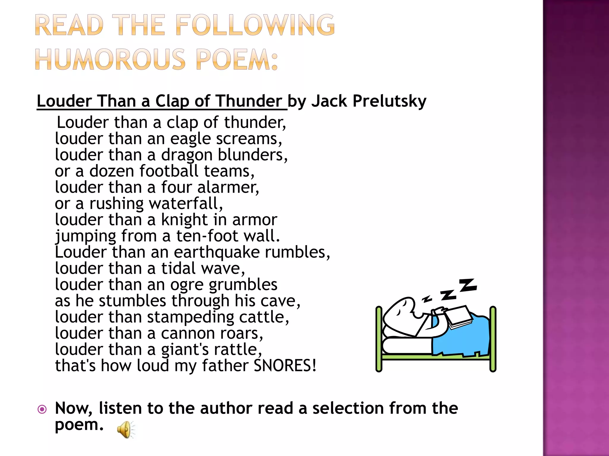 Louder Than a Clap of Thunder by Jack Prelutsky
  Louder than a clap of thunder,
  louder than an eagle screams,
  louder than a dragon blunders,
  or a dozen football teams,
  louder than a four alarmer,
  or a rushing waterfall,
  louder than a knight in armor
  jumping from a ten-foot wall.
  Louder than an earthquake rumbles,
  louder than a tidal wave,
  louder than an ogre grumbles
  as he stumbles through his cave,
  louder than stampeding cattle,
  louder than a cannon roars,
  louder than a giant's rattle,
  that's how loud my father SNORES!

   Now, listen to the author read a selection from the
    poem.
 
