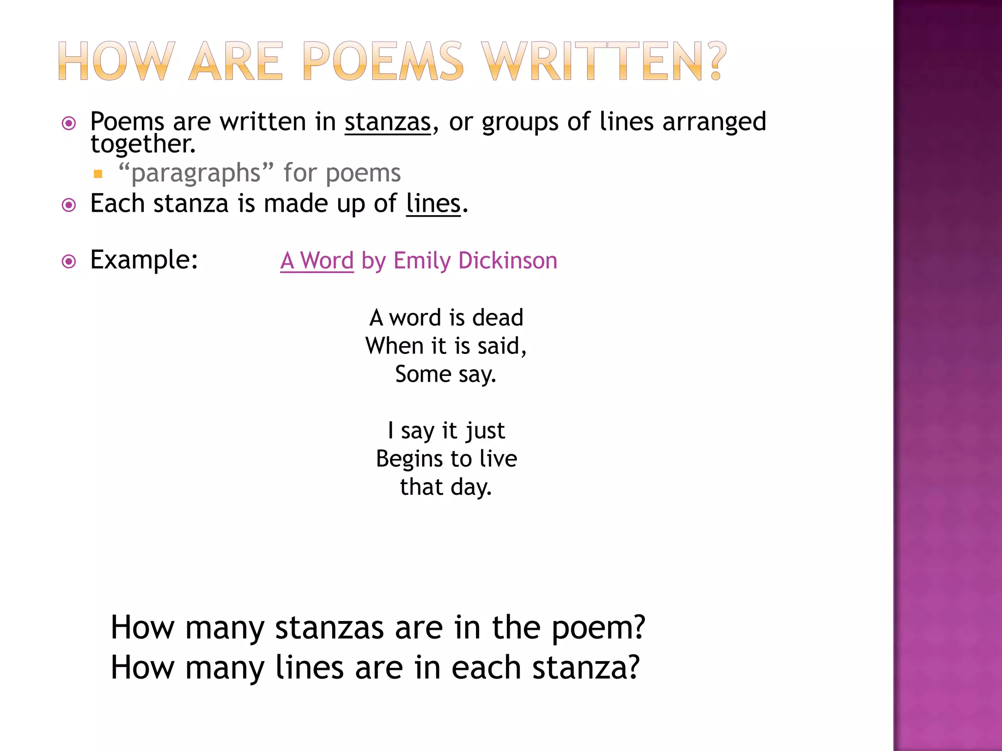    Poems are written in stanzas, or groups of lines arranged
    together.
     “paragraphs” for poems
   Each stanza is made up of lines.

   Example:        A Word by Emily Dickinson

                           A word is dead
                           When it is said,
                             Some say.

                             I say it just
                            Begins to live
                               that day.




     How many stanzas are in the poem?
     How many lines are in each stanza?
 