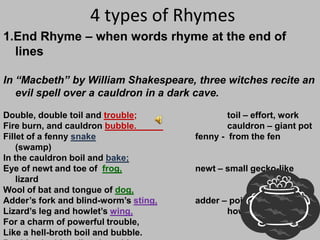 4 types of Rhymes1.End Rhyme – when words rhyme at the end of linesIn “Macbeth” by William Shakespeare, three witches recite an evil spell over a cauldron in a dark cave. Double, double toil and trouble;			toil – effort, workFire burn, and cauldron bubble.			cauldron – giant potFillet of a fenny snake                       		fenny -  from the fen (swamp)In the cauldron boil and bake;Eye of newt and toe of  frog,		newt – small gecko-like lizardWool of bat and tongue of dog,Adder’s fork and blind-worm’s sting,		adder – poisonous snakeLizard’s leg and howlet’swing,howlet – owlFor a charm of powerful trouble,Like a hell-broth boil and bubble.Double, double toil and trouble;Fire burn, and cauldron bubble.	