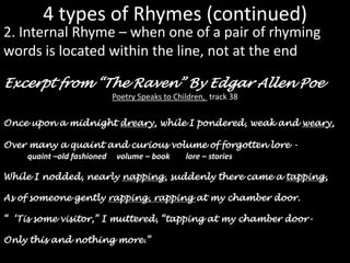 4 types of Rhymes (continued)2. Internal Rhyme – when one of a pair of rhyming words is located within the line, not at the endExcerpt from “The Raven” By Edgar Allen PoePoetry Speaks to Children,  track 38Once upon a midnight dreary, while I pondered, weak and weary,Over many a quaint and curious volume of forgotten lore - quaint –old fashioned     volume – book        lore – storiesWhile I nodded, nearly napping, suddenly there came a tapping,As of someone gently rapping, rapping at my chamber door.“  ‘Tis some visitor,” I muttered, “tapping at my chamber door-Only this and nothing more.”