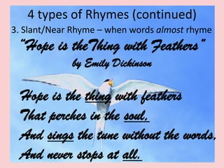 4 types of Rhymes (continued)    3. Slant/Near Rhyme – when words almost rhyme“Hope is theThing with Feathers” by Emily DickinsonHope is the thing with feathers     That perches in the soul,    And sings the tune without the words,    And never stops at all.