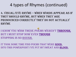 4 types of Rhymes (continued)4. Visual/Eye Rhyme – when words appear as if they should rhyme, but when they are pronounced correctly they do not actually  rhymeI know you wish these poems weren’t through,But I must stop now even thoughStopping is so rough. It took some time find poems that were good.Into this PowerPoint I’ve put my sweat and blood. 