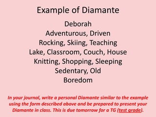 Example of DiamanteDeborahAdventurous, DrivenRocking, Skiing, TeachingLake, Classroom, Couch, HouseKnitting, Shopping, SleepingSedentary, OldBoredomIn your journal, write a personal Diamante similar to the example using the form described above and be prepared to present your Diamante in class. This is due tomorrow for a TG (test grade).