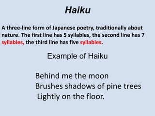 HaikuA three-line form of Japanese poetry, traditionally about nature. The first line has 5 syllables, the second line has 7 syllables, the third line has five syllables.Example of HaikuBehind me the moonBrushes shadows of pine trees Lightly on the floor.