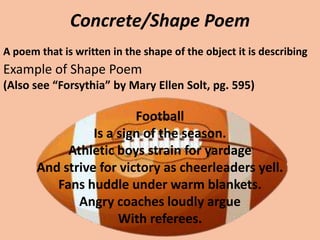 Concrete/Shape PoemA poem that is written in the shape of the object it is describingExample of Shape Poem(Also see “Forsythia” by Mary Ellen Solt, pg. 595)FootballIs a sign of the season. Athletic boys strain for yardageAnd strive for victory as cheerleaders yell.Fans huddle under warm blankets.Angry coaches loudly argueWith referees.