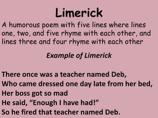 LimerickA humorous poem with five lines where lines one, two, and five rhyme with each other, and lines three and four rhyme with each otherExample of LimerickThere once was a teacher named Deb,Who came dressed one day late from her bed,Her boss got so madHe said, “Enough I have had!”So he fired that teacher named Deb.