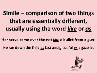 Simile – comparison of two things that are essentially different, usually using the word like or asHer serve came over the net like a bullet from a gun!He ran down the field as fast and graceful as a gazelle.