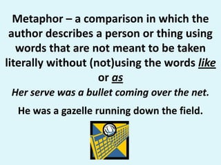 Metaphor – a comparison in which the author describes a person or thing using words that are not meant to be taken literally without (not)using the words like  or asHer serve was a bullet coming over the net. He was a gazelle running down the field.